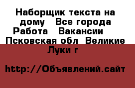 Наборщик текста на дому - Все города Работа » Вакансии   . Псковская обл.,Великие Луки г.